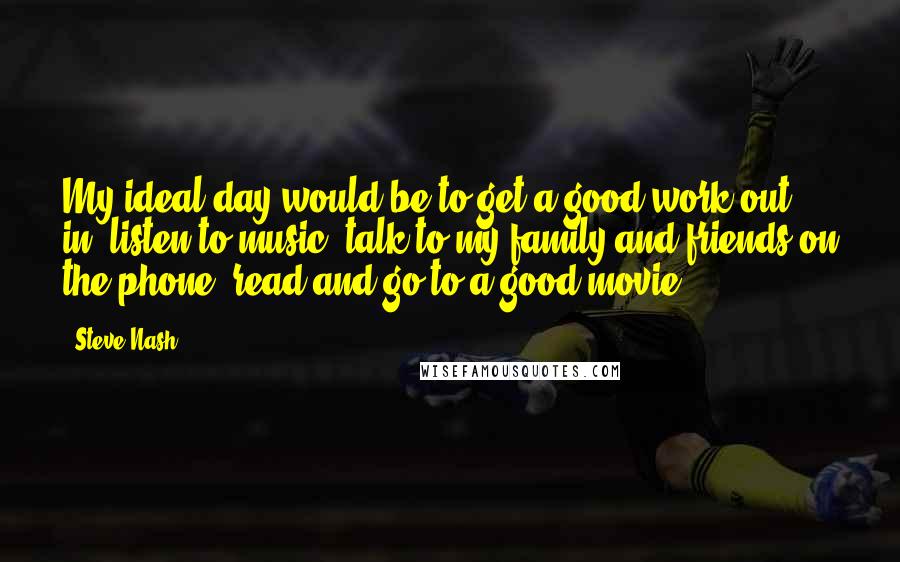 Steve Nash Quotes: My ideal day would be to get a good work out in, listen to music, talk to my family and friends on the phone, read and go to a good movie.