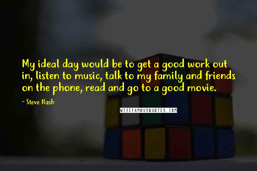 Steve Nash Quotes: My ideal day would be to get a good work out in, listen to music, talk to my family and friends on the phone, read and go to a good movie.