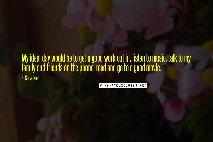 Steve Nash Quotes: My ideal day would be to get a good work out in, listen to music, talk to my family and friends on the phone, read and go to a good movie.