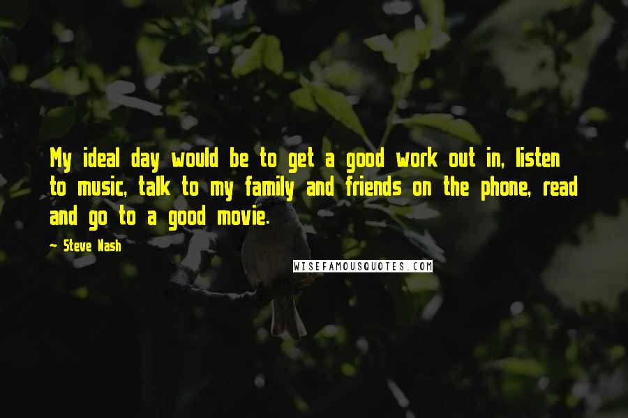 Steve Nash Quotes: My ideal day would be to get a good work out in, listen to music, talk to my family and friends on the phone, read and go to a good movie.