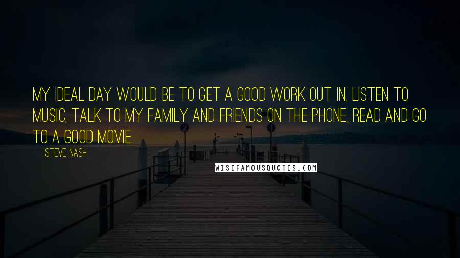 Steve Nash Quotes: My ideal day would be to get a good work out in, listen to music, talk to my family and friends on the phone, read and go to a good movie.