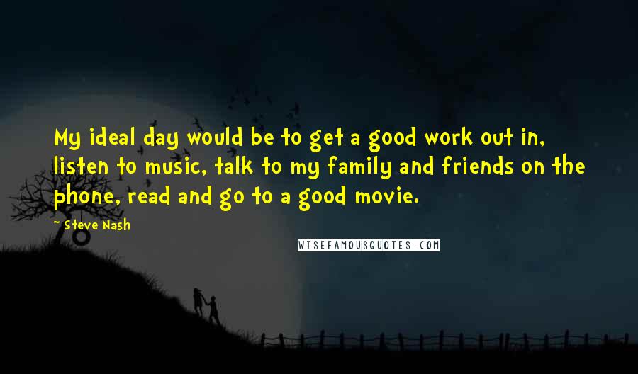 Steve Nash Quotes: My ideal day would be to get a good work out in, listen to music, talk to my family and friends on the phone, read and go to a good movie.