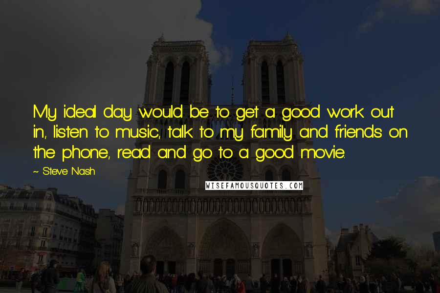 Steve Nash Quotes: My ideal day would be to get a good work out in, listen to music, talk to my family and friends on the phone, read and go to a good movie.