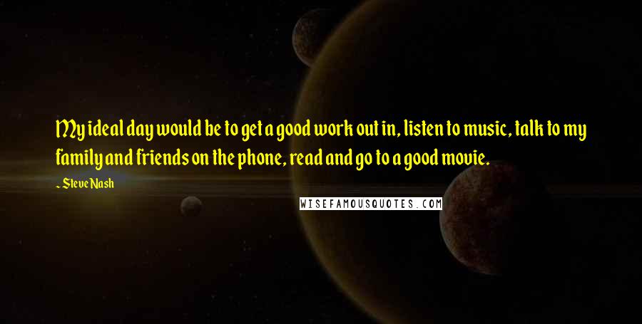 Steve Nash Quotes: My ideal day would be to get a good work out in, listen to music, talk to my family and friends on the phone, read and go to a good movie.