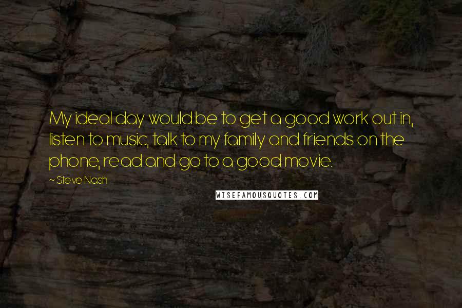 Steve Nash Quotes: My ideal day would be to get a good work out in, listen to music, talk to my family and friends on the phone, read and go to a good movie.