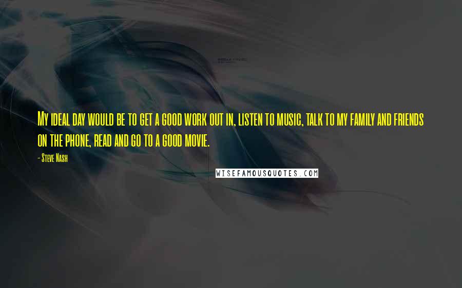 Steve Nash Quotes: My ideal day would be to get a good work out in, listen to music, talk to my family and friends on the phone, read and go to a good movie.