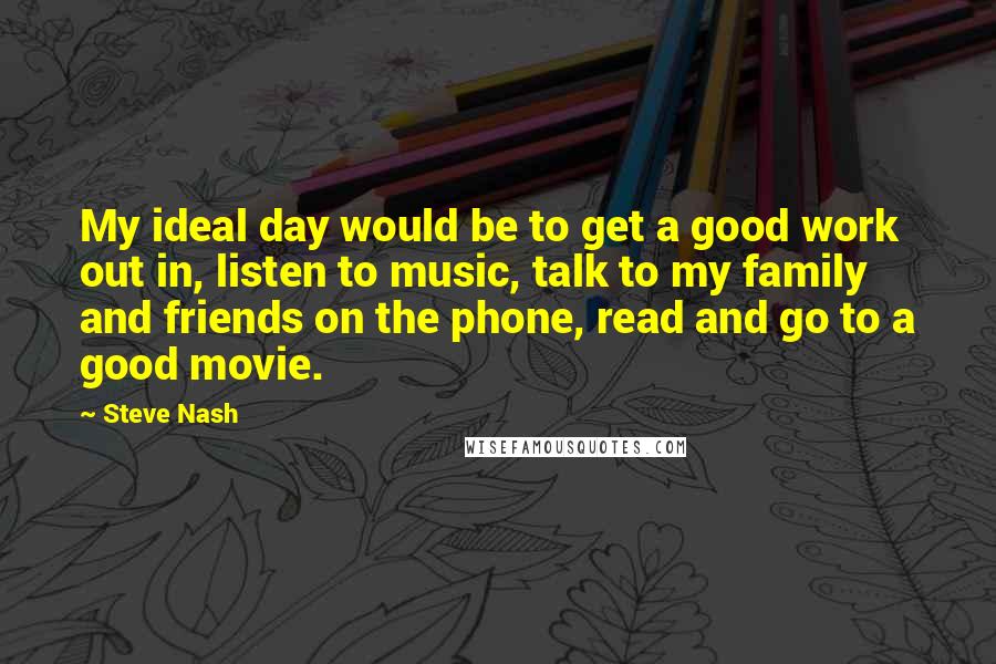 Steve Nash Quotes: My ideal day would be to get a good work out in, listen to music, talk to my family and friends on the phone, read and go to a good movie.