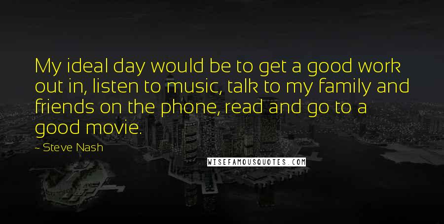 Steve Nash Quotes: My ideal day would be to get a good work out in, listen to music, talk to my family and friends on the phone, read and go to a good movie.