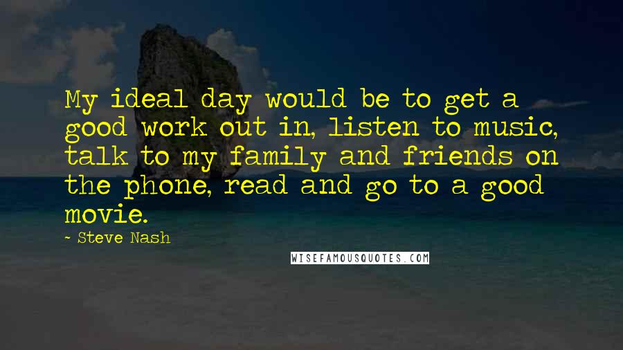 Steve Nash Quotes: My ideal day would be to get a good work out in, listen to music, talk to my family and friends on the phone, read and go to a good movie.
