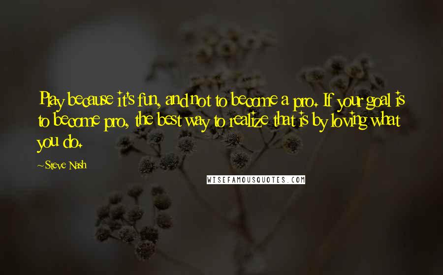Steve Nash Quotes: Play because it's fun, and not to become a pro. If your goal is to become pro, the best way to realize that is by loving what you do.