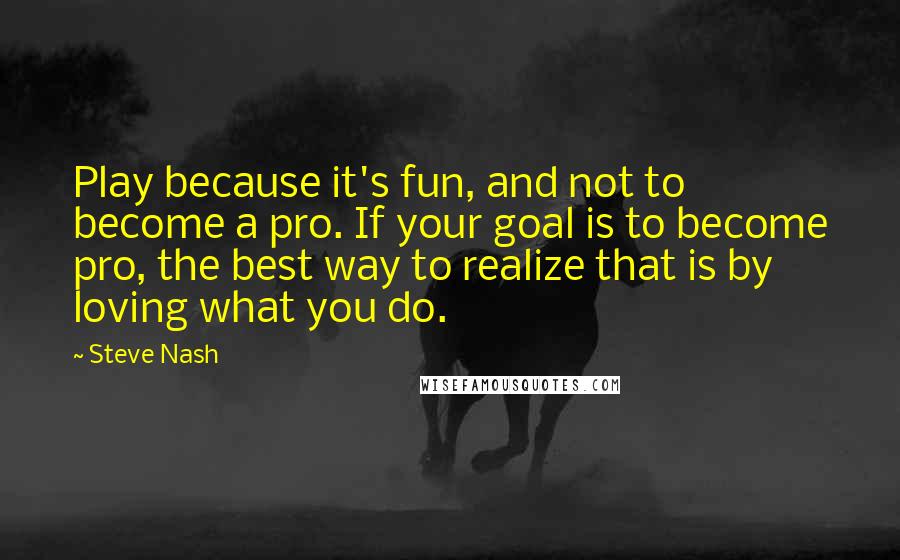 Steve Nash Quotes: Play because it's fun, and not to become a pro. If your goal is to become pro, the best way to realize that is by loving what you do.