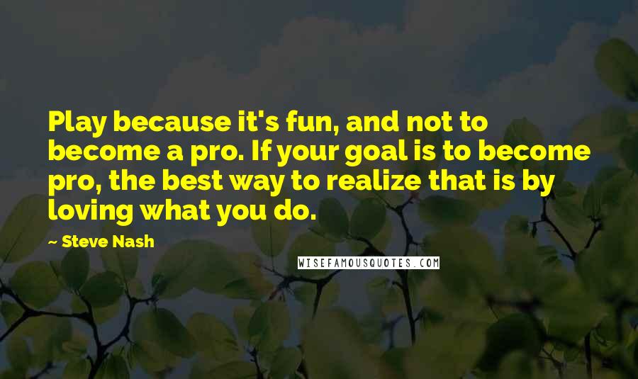 Steve Nash Quotes: Play because it's fun, and not to become a pro. If your goal is to become pro, the best way to realize that is by loving what you do.