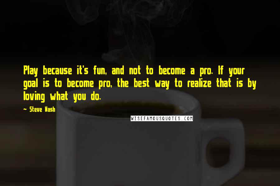 Steve Nash Quotes: Play because it's fun, and not to become a pro. If your goal is to become pro, the best way to realize that is by loving what you do.