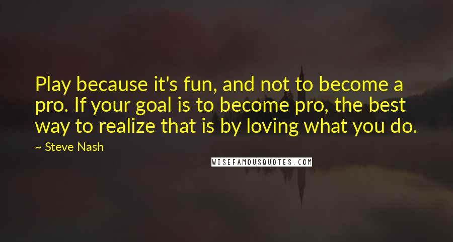 Steve Nash Quotes: Play because it's fun, and not to become a pro. If your goal is to become pro, the best way to realize that is by loving what you do.