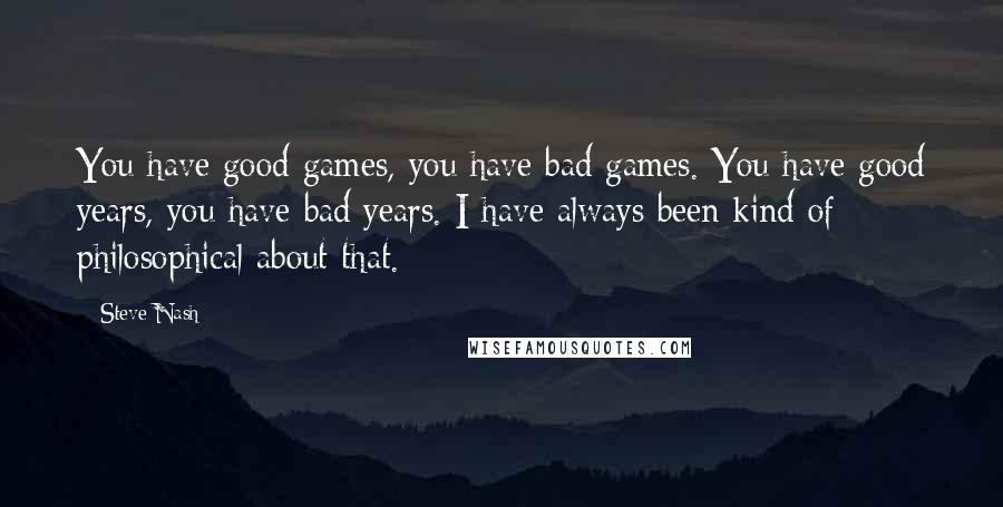 Steve Nash Quotes: You have good games, you have bad games. You have good years, you have bad years. I have always been kind of philosophical about that.