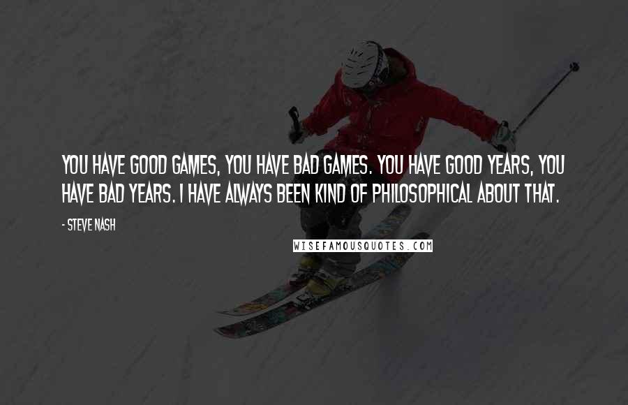 Steve Nash Quotes: You have good games, you have bad games. You have good years, you have bad years. I have always been kind of philosophical about that.