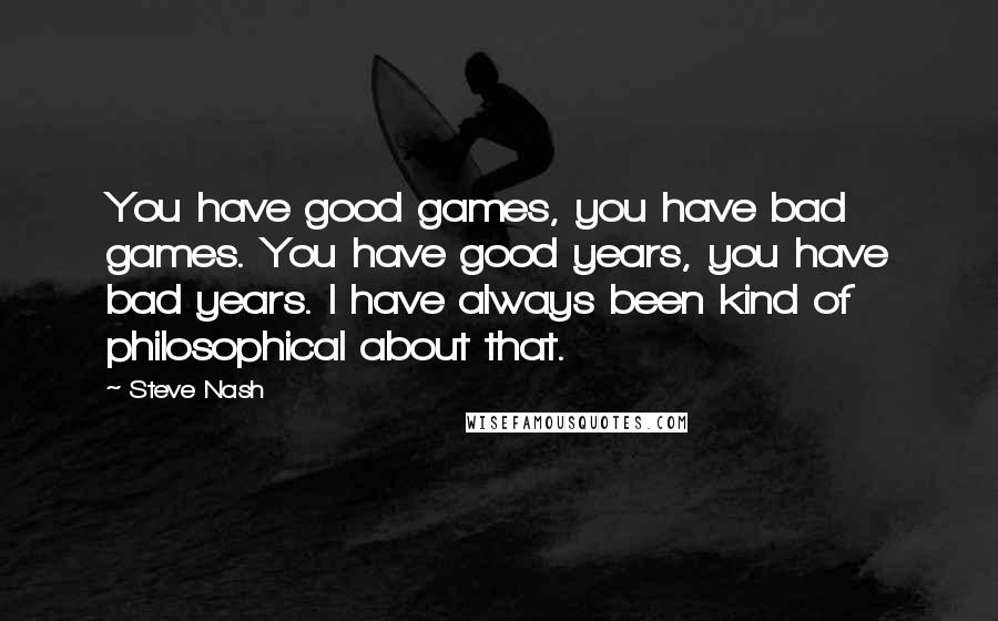 Steve Nash Quotes: You have good games, you have bad games. You have good years, you have bad years. I have always been kind of philosophical about that.