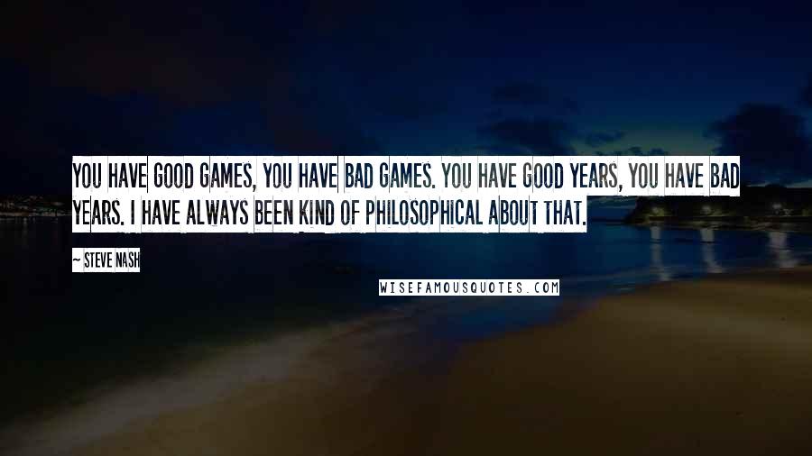 Steve Nash Quotes: You have good games, you have bad games. You have good years, you have bad years. I have always been kind of philosophical about that.