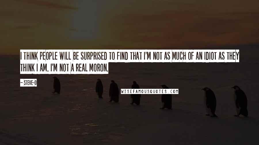 Steve-O Quotes: I think people will be surprised to find that I'm not as much of an idiot as they think I am. I'm not a real moron.