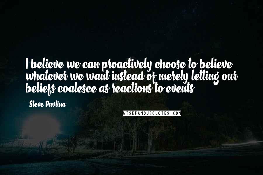 Steve Pavlina Quotes: I believe we can proactively choose to believe whatever we want instead of merely letting our beliefs coalesce as reactions to events.