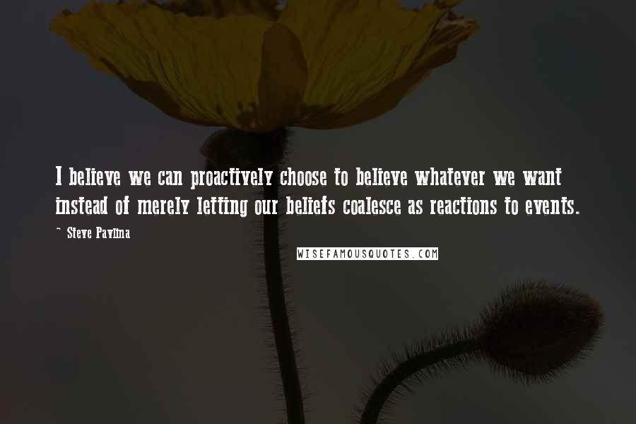 Steve Pavlina Quotes: I believe we can proactively choose to believe whatever we want instead of merely letting our beliefs coalesce as reactions to events.