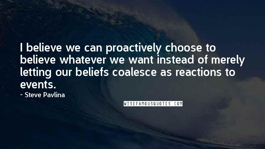 Steve Pavlina Quotes: I believe we can proactively choose to believe whatever we want instead of merely letting our beliefs coalesce as reactions to events.