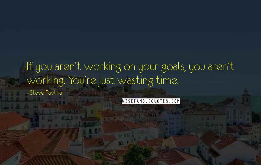 Steve Pavlina Quotes: If you aren't working on your goals, you aren't working. You're just wasting time.