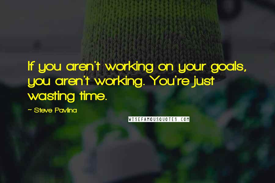 Steve Pavlina Quotes: If you aren't working on your goals, you aren't working. You're just wasting time.