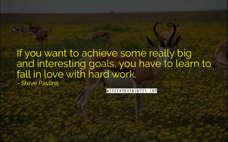 Steve Pavlina Quotes: If you want to achieve some really big and interesting goals, you have to learn to fall in love with hard work.