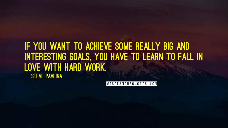 Steve Pavlina Quotes: If you want to achieve some really big and interesting goals, you have to learn to fall in love with hard work.