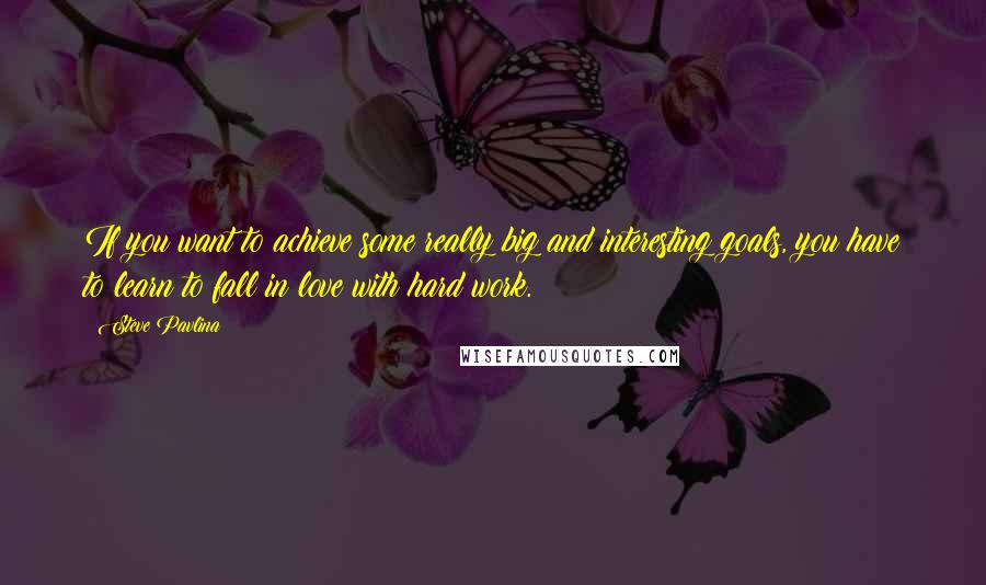 Steve Pavlina Quotes: If you want to achieve some really big and interesting goals, you have to learn to fall in love with hard work.