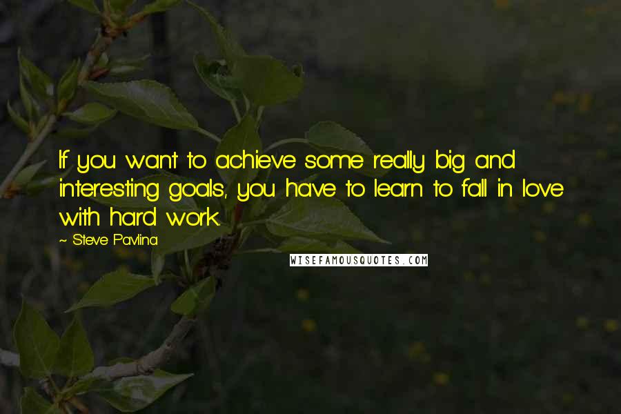 Steve Pavlina Quotes: If you want to achieve some really big and interesting goals, you have to learn to fall in love with hard work.