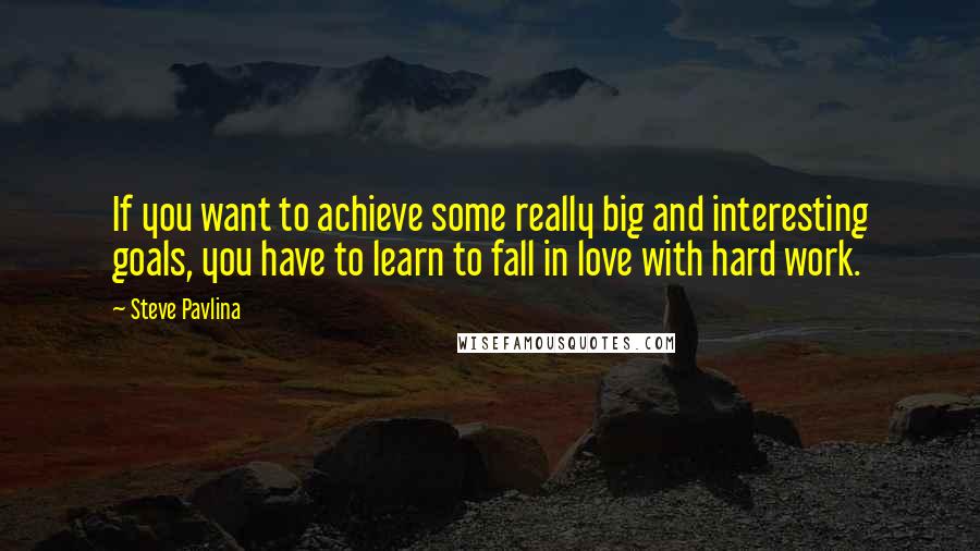 Steve Pavlina Quotes: If you want to achieve some really big and interesting goals, you have to learn to fall in love with hard work.