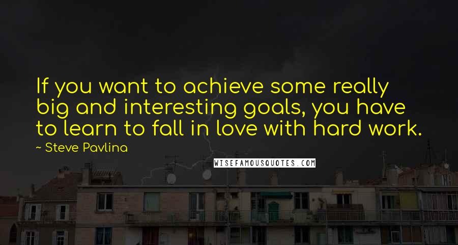 Steve Pavlina Quotes: If you want to achieve some really big and interesting goals, you have to learn to fall in love with hard work.