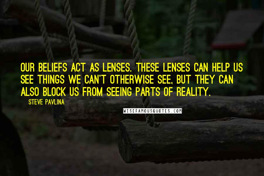 Steve Pavlina Quotes: Our beliefs act as lenses. These lenses can help us see things we can't otherwise see, but they can also block us from seeing parts of reality.