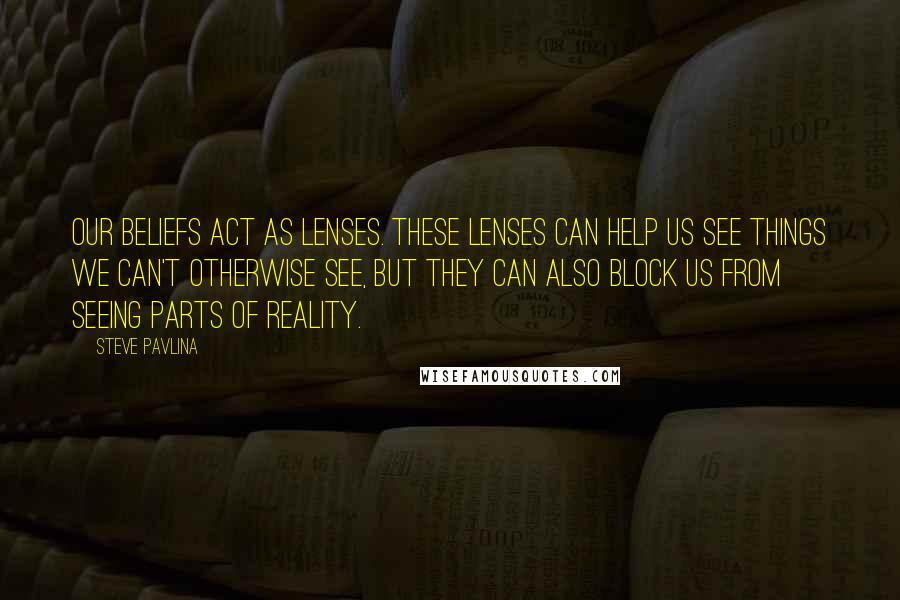 Steve Pavlina Quotes: Our beliefs act as lenses. These lenses can help us see things we can't otherwise see, but they can also block us from seeing parts of reality.