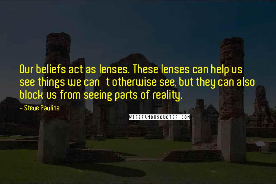 Steve Pavlina Quotes: Our beliefs act as lenses. These lenses can help us see things we can't otherwise see, but they can also block us from seeing parts of reality.