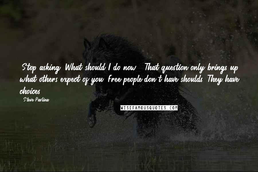 Steve Pavlina Quotes: "Stop asking "What should I do now?" That question only brings up what others expect of you. Free people don't have shoulds. They have choices."