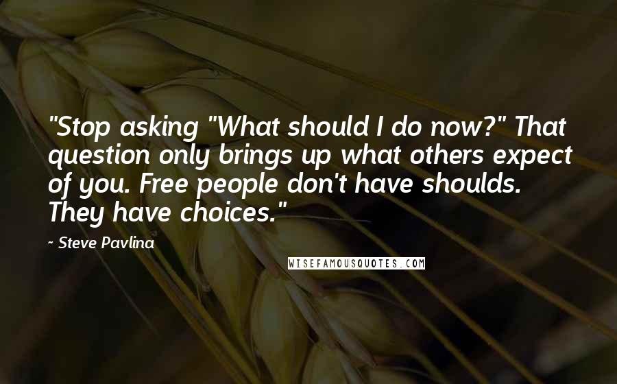 Steve Pavlina Quotes: "Stop asking "What should I do now?" That question only brings up what others expect of you. Free people don't have shoulds. They have choices."
