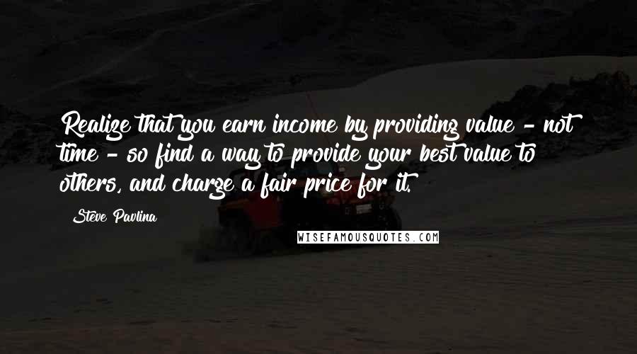 Steve Pavlina Quotes: Realize that you earn income by providing value - not time - so find a way to provide your best value to others, and charge a fair price for it.