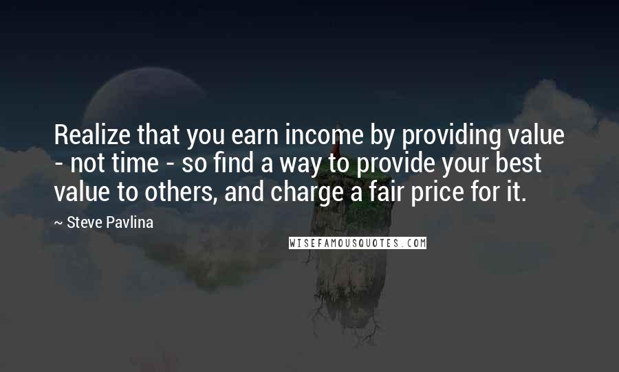 Steve Pavlina Quotes: Realize that you earn income by providing value - not time - so find a way to provide your best value to others, and charge a fair price for it.