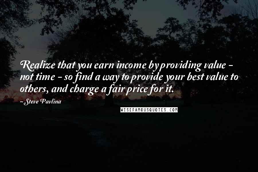 Steve Pavlina Quotes: Realize that you earn income by providing value - not time - so find a way to provide your best value to others, and charge a fair price for it.