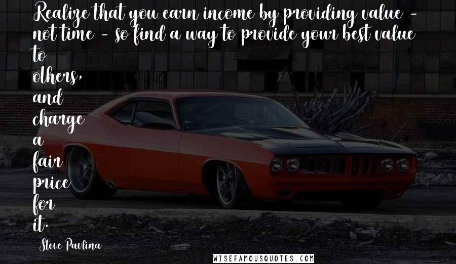 Steve Pavlina Quotes: Realize that you earn income by providing value - not time - so find a way to provide your best value to others, and charge a fair price for it.