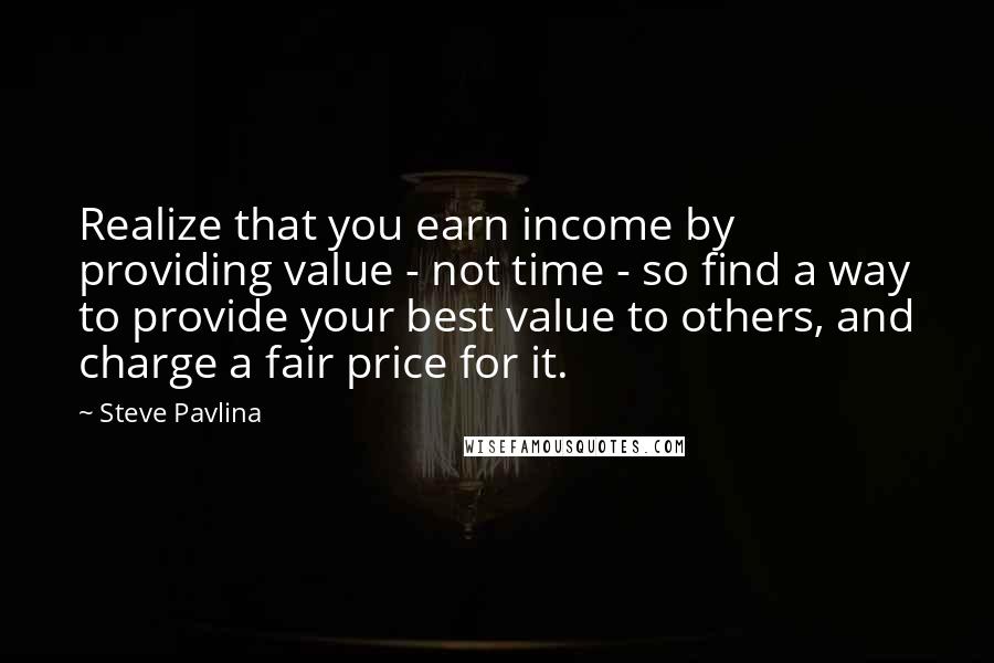 Steve Pavlina Quotes: Realize that you earn income by providing value - not time - so find a way to provide your best value to others, and charge a fair price for it.