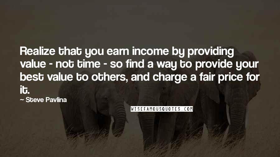 Steve Pavlina Quotes: Realize that you earn income by providing value - not time - so find a way to provide your best value to others, and charge a fair price for it.