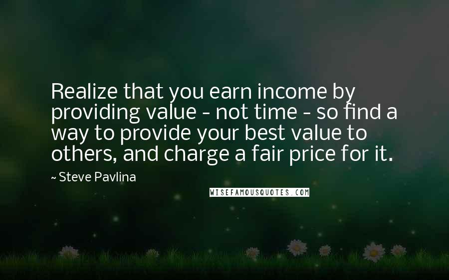 Steve Pavlina Quotes: Realize that you earn income by providing value - not time - so find a way to provide your best value to others, and charge a fair price for it.