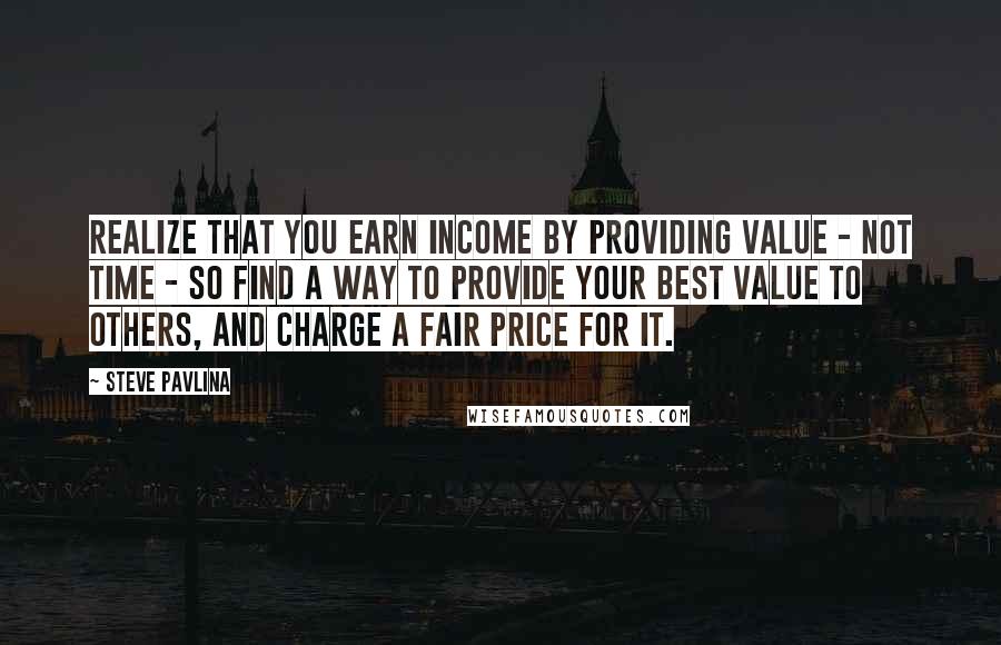 Steve Pavlina Quotes: Realize that you earn income by providing value - not time - so find a way to provide your best value to others, and charge a fair price for it.