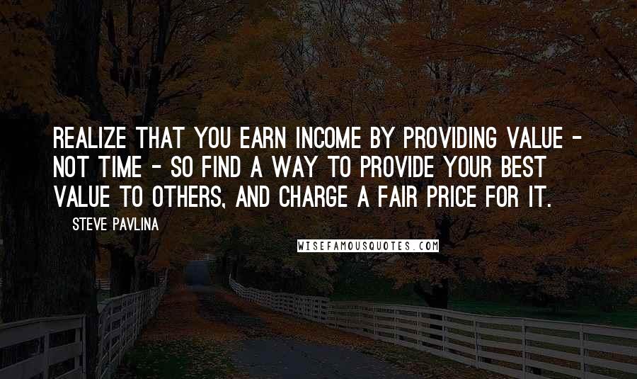 Steve Pavlina Quotes: Realize that you earn income by providing value - not time - so find a way to provide your best value to others, and charge a fair price for it.