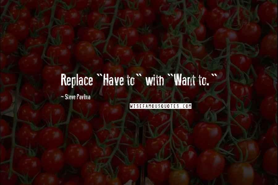 Steve Pavlina Quotes: Replace "Have to" with "Want to."