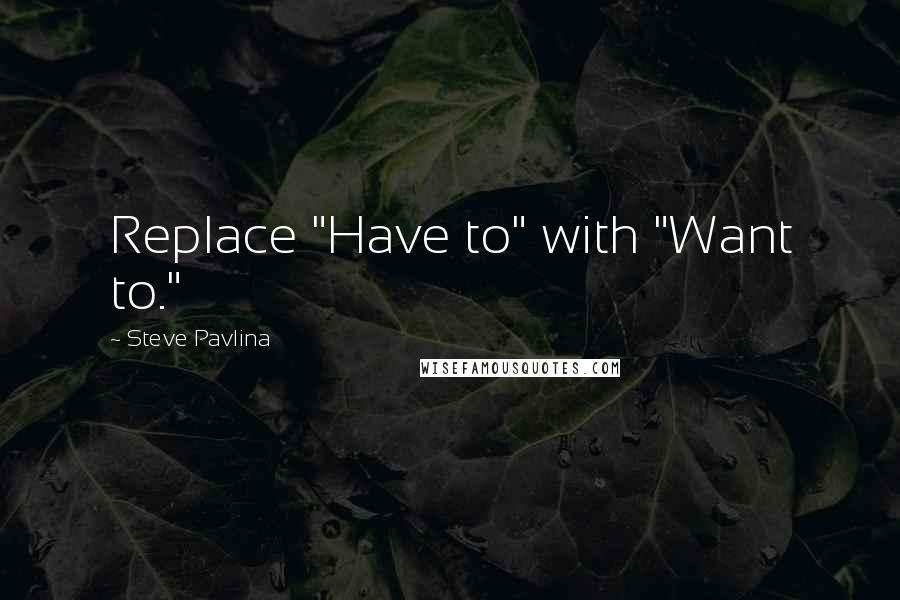 Steve Pavlina Quotes: Replace "Have to" with "Want to."